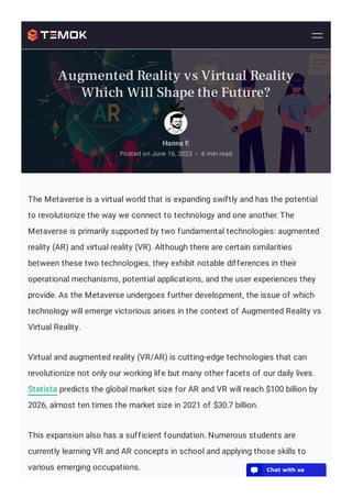 The Metaverse is a virtual world that is expanding swiftly and has the potential
to revolutionize the way we connect to technology and one another. The
Metaverse is primarily supported by two fundamental technologies: augmented
reality (AR) and virtual reality (VR). Although there are certain similarities
between these two technologies, they exhibit notable differences in their
operational mechanisms, potential applications, and the user experiences they
provide. As the Metaverse undergoes further development, the issue of which
technology will emerge victorious arises in the context of Augmented Reality vs
Virtual Reality.
Virtual and augmented reality (VR/AR) is cutting-edge technologies that can
revolutionize not only our working life but many other facets of our daily lives.
Statista predicts the global market size for AR and VR will reach $100 billion by
2026, almost ten times the market size in 2021 of $30.7 billion.
This expansion also has a sufficient foundation. Numerous students are
currently learning VR and AR concepts in school and applying those skills to
various emerging occupations.
Hanna F.
Posted on June 16, 2023 6 min read
•
Augmented Reality vs Virtual Reality
Which Will Shape the Future?
💬 Chat with us
 