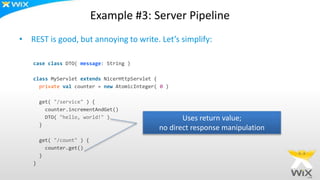 Example #3: Server Pipeline
• REST is good, but annoying to write. Let’s simplify:
case class DTO( message: String )
class MyServlet extends NicerHttpServlet {
private val counter = new AtomicInteger( 0 )
get( "/service" ) {
counter.incrementAndGet()
DTO( "hello, world!" )
}
get( "/count" ) {
counter.get()
}
}
Uses return value;
no direct response manipulation
 