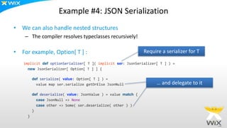 Example #4: JSON Serialization
• We can also handle nested structures
– The compiler resolves typeclasses recursively!
• For example, Option[ T ] :
implicit def optionSerializer[ T ]( implicit ser: JsonSerializer[ T ] ) =
new JsonSerializer[ Option[ T ] ] {
def serialize( value: Option[ T ] ) =
value map ser.serialize getOrElse JsonNull
def deserialize( value: JsonValue ) = value match {
case JsonNull => None
case other => Some( ser.deserialize( other ) )
}
}
Require a serializer for T
… and delegate to it
 