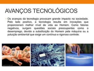 • Os avanços da tecnologia provocam grande impacto na sociedade.
Pelo lado positivo, a tecnologia resulta em inovações que
proporcionam melhor nível de vida ao Homem. Como fatores
negativos, surgem questões sociais preocupantes como o
desemprego, devido a substituição do Homem pela máquina ou a
poluição ambiental que exige um contínuo e rigoroso controle.
AVANÇOS TECNOLÓGICOS
 