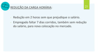 21
REDUÇÃO DA CARGA HORÁRIA:
- Redução em 2 horas sem que prejudique o salário.
- Empregado faltar 7 dias corridos, também sem redução
do salário, para nova colocação no mercado.
 