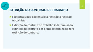 5
EXTINÇÃO DO CONTRATO DE TRABALHO
 São causas que dão ensejo a rescisão à rescisão
trabalhista.
 Extinção do contrato de trabalho indeterminado,
extinção do contrato por prazo determinado gera
extinção do contrato.
 