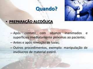 Quando?
• PREPARAÇÃO ALCOÓLICA
– Após contato com objetos inanimados e
superfícies imediatamente próximas ao paciente;
– Antes e após remoção de luvas;
– Outros procedimentos, exemplo: manipulação de
invólucros de material estéril.
?
 