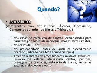 Quando?
• ANTI-SÉPTICO
(detergentes com anti-sépticos: Álcoois, Clorexidina,
Compostos de iodo, Iodóforos e Triclosan. )
– Nos casos de precaução de contato recomendados para
pacientes portadores de microrganismos multirresistentes.
– Nos casos de surtos.
– No pré-operatório, antes de qualquer procedimento
cirúrgico (indicado para toda equipe cirúrgica).
– Antes da realização de procedimentos invasivos. Exemplos:
inserção de cateter intravascular central, punções,
drenagens de cavidades, instalação de diálise, pequenas
suturas, endoscopias e outros.
?
 