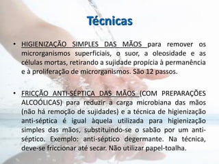 Técnicas
• HIGIENIZAÇÃO SIMPLES DAS MÃOS para remover os
microrganismos superficiais, o suor, a oleosidade e as
células mortas, retirando a sujidade propícia à permanência
e à proliferação de microrganismos. São 12 passos.
• FRICÇÃO ANTI-SÉPTICA DAS MÃOS (COM PREPARAÇÕES
ALCOÓLICAS) para reduzir a carga microbiana das mãos
(não há remoção de sujidades) e a técnica de higienização
anti-séptica é igual àquela utilizada para higienização
simples das mãos, substituindo-se o sabão por um anti-
séptico. Exemplo: anti-séptico degermante. Na técnica,
deve-se friccionar até secar. Não utilizar papel-toalha.
 