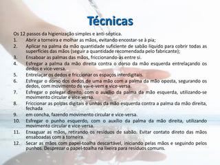 Técnicas
Os 12 passos da higienização simples e anti-séptica.
1. Abrir a torneira e molhar as mãos, evitando encostar-se à pia;
2. Aplicar na palma da mão quantidade suficiente de sabão líquido para cobrir todas as
superfícies das mãos (seguir a quantidade recomendada pelo fabricante);
3. Ensaboar as palmas das mãos, friccionando-as entre si.
4. Esfregar a palma da mão direita contra o dorso da mão esquerda entrelaçando os
dedos e vice-versa.
5. Entrelaçar os dedos e friccionar os espaços interdigitais.
6. Esfregar o dorso dos dedos de uma mão com a palma da mão oposta, segurando os
dedos, com movimento de vai-e-vem e vice-versa.
7. Esfregar o polegar direito, com o auxílio da palma da mão esquerda, utilizando-se
movimento circular e vice-versa.
8. Friccionar as polpas digitais e unhas da mão esquerda contra a palma da mão direita,
fechada
9. em concha, fazendo movimento circular e vice-versa.
10. Esfregar o punho esquerdo, com o auxílio da palma da mão direita, utilizando
movimento circular e vice-versa.
11. Enxaguar as mãos, retirando os resíduos de sabão. Evitar contato direto das mãos
ensaboadas com a torneira.
12. Secar as mãos com papel-toalha descartável, iniciando pelas mãos e seguindo pelos
punhos. Desprezar o papel-toalha na lixeira para resíduos comuns.
 