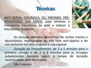 Técnicas
As escovas utilizadas devem ser de cerdas macias e
descartáveis, impregnadas ou não com anti-séptico e de
uso exclusivo em leito ungueal e subungueal.
Duração do Procedimento: de 3 a 5 minutos para a
primeira cirurgia e de 2 a 3 minutos para as cirurgias
subseqüentes (sempre seguir o tempo de duração
recomendado pelo fabricante).
São 6 passos.
ANTI-SEPSIA CIRÚRGICA OU PREPARO PRÉ-
OPERATÓRIO DAS MÃOS, para eliminar a
microbiota transitória da pele e reduzir a
microbiota residente.
 