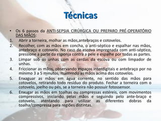 Técnicas
• Os 6 passos da ANTI-SEPSIA CIRÚRGICA OU PREPARO PRÉ-OPERATÓRIO
DAS MÃOS:
1. Abrir a torneira, molhar as mãos,antebraços e cotovelos.
2. Recolher, com as mãos em concha, o anti-séptico e espalhar nas mãos,
antebraço e cotovelo. No caso de escova impregnada com anti-séptico,
pressione a parte da esponja contra a pele e espalhe por todas as partes.
3. Limpar sob as unhas com as cerdas da escova ou com limpador de
unhas.
4. Friccionar as mãos, observando espaços interdigitais e antebraço por no
mínimo 3 a 5 minutos, mantendo as mãos acima dos cotovelos.
5. Enxaguar as mãos em água corrente, no sentido das mãos para
cotovelos, retirando todo resíduo do produto. Fechar a torneira com o
cotovelo, joelho ou pés, se a torneira não possuir fotossensor.
6. Enxugar as mãos em toalhas ou compressas estéreis, com movimentos
compressivos, iniciando pelas mãos e seguindo pelo ante-braço e
cotovelo, atentando para utilizar as diferentes dobras da
toalha/compressa para regiões distintas.
 