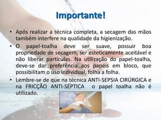 Importante!
• Após realizar a técnica completa, a secagem das mãos
também interfere na qualidade da higienização.
• O papel-toalha deve ser suave, possuir boa
propriedade de secagem, ser esteticamente aceitável e
não liberar partículas. Na utilização do papel-toalha,
deve-se dar preferência aos papéis em bloco, que
possibilitam o uso individual, folha a folha.
• Lembre-se de que na técnica ANTI-SEPSIA CIRÚRGICA e
na FRICÇÃO ANTI-SÉPTICA o papel toalha não é
utilizado.
 