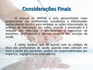 Considerações Finais
O manual da ANVISA e esta apresentação visou
proporcionar aos profissionais, estudantes e interessados
conhecimento técnico para embasar as ações relacionadas às
práticas de hiienização das mãos, visando à prevenção e à
redução das infecções e promovendo a segurança de
pacientes, profissionais e demais usuários dos serviços de
saúde.
É válido lembrar que de acordo com os códigos de
ética dos profissionais de saúde, quando estes colocam em
risco a saúde dos pacientes, podem ser responsabilizados por
imperícia, negligência ou imprudência.
 