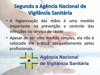 Segundo a Agência Nacional de
Vigilância Sanitária
• A higienização das mãos é uma medida
importante na prevenção e controle das
infecções no serviço de saúde.
• Apesar de ser uma medida simples, ela não é
colocada em prática adequadamente pelos
profissionais.
 