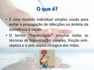 O que é?
• É uma medida individual simples usada para
evitar a propagação de infecções no âmbito da
assistência à saúde.
• O termo “higienização” envolve todas as
técnicas de higienização: simples, fricção anti-
séptica e a anti-sepsia cirúrgica das mãos.
lsales.blogspot.com
 