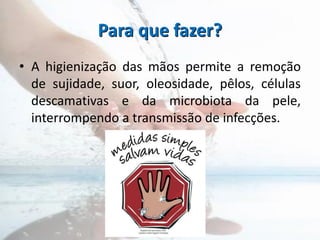 Para que fazer?
• A higienização das mãos permite a remoção
de sujidade, suor, oleosidade, pêlos, células
descamativas e da microbiota da pele,
interrompendo a transmissão de infecções.
 