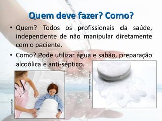 Quem deve fazer? Como?
• Quem? Todos os profissionais da saúde,
independente de não manipular diretamente
com o paciente.
• Como? Pode utilizar água e sabão, preparação
alcoólica e anti-séptico.
 