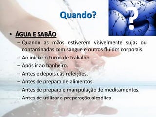 Quando?
• ÁGUA E SABÃO
– Quando as mãos estiverem visivelmente sujas ou
contaminadas com sangue e outros fluidos corporais.
– Ao iniciar o turno de trabalho.
– Após ir ao banheiro.
– Antes e depois das refeições.
– Antes de preparo de alimentos.
– Antes de preparo e manipulação de medicamentos.
– Antes de utilizar a preparação alcoólica.
?
 