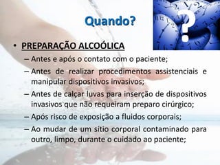 Quando?
• PREPARAÇÃO ALCOÓLICA
– Antes e após o contato com o paciente;
– Antes de realizar procedimentos assistenciais e
manipular dispositivos invasivos;
– Antes de calçar luvas para inserção de dispositivos
invasivos que não requeiram preparo cirúrgico;
– Após risco de exposição a fluidos corporais;
– Ao mudar de um sítio corporal contaminado para
outro, limpo, durante o cuidado ao paciente;
?
 