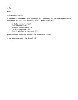 # ftp
PING
#ping google.com.br
A informação importante esta no campo TTL. A maioria dos sistemas operacionais
se diferenciam pelo valor retornado de TTL. Veja a lista abaixo:
● cyclades normalmente 30
● linux normalmente 64
● windows normalmente 128
● cisco normalmente 255
● linux + iptables normalmente 255
para visualizar este valor no linux, use o comando abaixo:
# cat /proc/sys/net/ipv4/ip_default_ttl
 