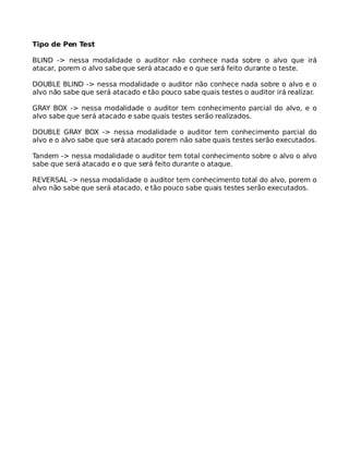 Tipo de Pen Test
BLIND -> nessa modalidade o auditor não conhece nada sobre o alvo que irá
atacar, porem o alvo sabe que será atacado e o que será feito durante o teste.
DOUBLE BLIND -> nessa modalidade o auditor não conhece nada sobre o alvo e o
alvo não sabe que será atacado e tão pouco sabe quais testes o auditor irá realizar.
GRAY BOX -> nessa modalidade o auditor tem conhecimento parcial do alvo, e o
alvo sabe que será atacado e sabe quais testes serão realizados.
DOUBLE GRAY BOX -> nessa modalidade o auditor tem conhecimento parcial do
alvo e o alvo sabe que será atacado porem não sabe quais testes serão executados.
Tandem -> nessa modalidade o auditor tem total conhecimento sobre o alvo o alvo
sabe que será atacado e o que será feito durante o ataque.
REVERSAL -> nessa modalidade o auditor tem conhecimento total do alvo, porem o
alvo não sabe que será atacado, e tão pouco sabe quais testes serão executados.
 