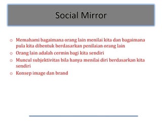 Social Mirror

o Memahami bagaimana orang lain menilai kita dan bagaimana
  pula kita dibentuk berdasarkan penilaian orang lain
o Orang lain adalah cermin bagi kita sendiri
o Muncul subjektivitas bila hanya menilai diri berdasarkan kita
  sendiri
o Konsep image dan brand
 