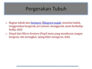 Pergerakan Tubuh

o Bagian tubuh dan Gestures (Ekspresi wajah, menelan ludah,
  tenggorokan bergerak, jari jemari, menggaruk, mata berkedip-
  kedip, dsb)
o Sinyal dari Micro Gesture (Pupil mata yang membesar, tangan
  bergetar, alis terangkat, ujung bibir mengerut, dsb)
 