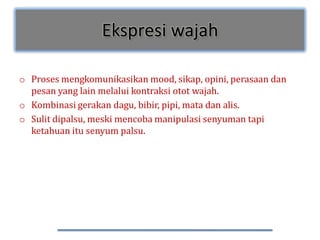 Ekspresi wajah

o Proses mengkomunikasikan mood, sikap, opini, perasaan dan
  pesan yang lain melalui kontraksi otot wajah.
o Kombinasi gerakan dagu, bibir, pipi, mata dan alis.
o Sulit dipalsu, meski mencoba manipulasi senyuman tapi
  ketahuan itu senyum palsu.
 