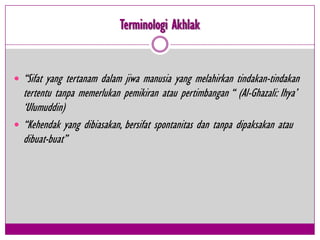 Terminologi Akhlak


 “Sifat yang tertanam dalam jiwa manusia yang melahirkan tindakan-tindakan
  tertentu tanpa memerlukan pemikiran atau pertimbangan “ (Al-Ghazali: Ihya‟
  „Ulumuddin)
 “Kehendak yang dibiasakan, bersifat spontanitas dan tanpa dipaksakan atau
  dibuat-buat”
 