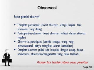 Observasi
Peran peneliti observer?

 Complete participant (covert observer, sebagai bagian dari
  komunitas yang dikaji)‫‏‬
 Participant-as-observer (overt observer, terlibat dalam aktivitas
  reguler)‫‏‬
 Observer-as-participant (peneliti sebagai orang yang
  mewawancarai, hanya mengikuti aturan komunitas)
 Complete observer (tidak ada interaksi dengan orang, hanya
  unobtrusive observation/pengamatan yang tidak terlihat)‫‏‬

                     Peranan bisa berubah selama proses penelitian
                    Free Powerpoint Templates
                                                                Page 10
 