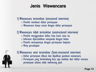 Jenis Wawancara

1) Wawancara terstruktur (structured interview)
   o Peneliti membuat daftar pertanyaan
   o Wawancara hanya sesuai dengan daftar pertanyaan

2) Wawancara tidak terstruktur (unstructured interview)
   o Peneliti menggunakan daftar kata kunci atau isu
   o Informan dipersilahkan menjawab dengan bebas
   o Peneliti meresponnya dengan pertanyaan lanjutan
   o Mirip percakapan

3) Wawancara semi terstruktur (Semi-structured interview)
   o Daftar pertanyaan dibuat dan dijadikan panduan wawancara.
   o Pertanyaan yang berkembang bisa saja melebar dari daftar rencana
     pertanyaan selama tidak melenceng jauh.
                  Free Powerpoint Templates
                                                                 Page 12
 