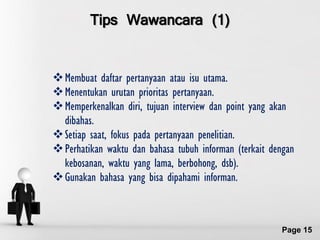 Tips Wawancara (1)


 Membuat daftar pertanyaan atau isu utama.
 Menentukan urutan prioritas pertanyaan.
 Memperkenalkan diri, tujuan interview dan point yang akan
  dibahas.
 Setiap saat, fokus pada pertanyaan penelitian.
 Perhatikan waktu dan bahasa tubuh informan (terkait dengan
  kebosanan, waktu yang lama, berbohong, dsb).
 Gunakan bahasa yang bisa dipahami informan.


                Free Powerpoint Templates
                                                        Page 15
 