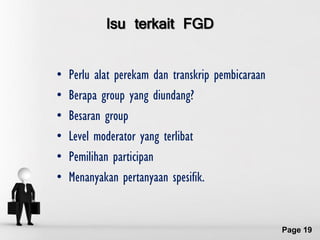 Isu terkait FGD


•   Perlu alat perekam dan transkrip pembicaraan
•   Berapa group yang diundang?
•   Besaran group
•   Level moderator yang terlibat
•   Pemilihan participan
•   Menanyakan pertanyaan spesifik.


               Free Powerpoint Templates
                                                   Page 19
 