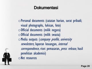 Dokumentasi

oPersonal documents (catatan harian, surat pribadi;
 visual photographs, lukisan, foto)‫‏‬
oOfficial documents (milik negara)
oOfficial documents (milik swasta)
oMedia outputs (company profile, university
 newsletters, laporan keuangan, internal
 correspondence, riset pemasaran, press release, hasil
 penelitian akademisi)
oNet resources
             Free Powerpoint Templates
                                                    Page 20
 