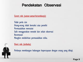 Pendekatan Observasi

Covert role (samar-samar/tersembunyi):

Tidak perlu izin
Orang-orang tidak bereaksi atas peneliti
Permasalahan mencatat
Sulit menggunakan metode lain selain observasi
Kecemasan
Mungkin melahirkan permasalahan etika.

Overt role (terbuka):

Perlunya membangun hubungan kepercayaan dengan orang yang dikaji.

                        Free Powerpoint Templates
                                                                    Page 9
 