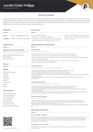 Aurelia Friska Widjaja
UI/UX Designer
EDUCATION
CONTACT KEY SKILLS
PROFESSIONAL EXPERIENCE
SELECTED PROJECTS
SKILLS
PROFILE SUMMARY
Design
User-Centered
Scan to see my portfolio!
Rapid Prototyping
Interface Design
User Research
Visual Design
Wireframing
Persona Creation
Sketching & Illustration
Adobe Photoshop
Sketch
InVIsion
Principle
Zeplin
Adobe XD
Axure
Flinto
A highly passionate, ambitious and self-motivated UI/UX Designer with 5 years of UI/UX Design experience, recently based in Jakarta. Able to play a key
role throughout a design development to ensure maximum accessibility, customer experience and usability. A good team player who thrives on creating
engaging creative solutions, is deadline oriented and has the ability to produce detailed technical speciﬁcations from client requirements. A quick learner
who can absorb new ideas and can communicate clearly and effectively.
• Deliver UI/UX design for PT. Cyberindo Aditama internal and external apps
• Create design prototype, high ﬁdelity mock-ups, and visual design
• Create user ﬂow, wireframes, personas, storyboards and process ﬂow
• Present wireframes, user interaction and process ﬂows ideas to stakeholders using Adobe Photoshop,
InVision and Axure.
• Developed fully functional responsive prototypes based on business requirements, worked in
agile settings.
Cyberindo Aditama (CBN Group) | Feb 2017 - Mar 2018
UI/UX Design Intern
Otion is an Android based app to help user register to the company’s event such as workshop, seminar,
exhibition and competition. This is my internship project that involves requirement gathering, user
ﬂow, wireframes, visual mocks, prototypes, similar app analysis, and a working mobile application
completed in 1 year (2 sems).
Otion | Mar 2017 - Feb 2018
Travel pocket is basically an online itinerary summarizer that can sort your itinerary based on the
location point.
Travel Pocket | Sept - Oct 2017
Major: Mobile Application and
Technology
GPA: 3.76 / 4.00
• Produced web or mobile applications design that ﬁts to business requirements.
• Visualize and design wireframes and working prototypes for new projects.
• Created low to high ﬁdelity prototypes using HTML and CSS. Also with JavaScript frameworks like
Bootstrap and jQuery.
• Work closely with product managers and software developers to deﬁne and design an optimal user
experience, user interaction model, workﬂow and information architecture.
IT Division Bina Nusantara | Feb 2015 - Mar 2016
UI Designer & Developer
• Web/interactive design and production, including design comps and storyboards, graphics
production, photo editing, markup, JavaScript, Flash, information architecture, small databases,
backend coding--whatever the project needs to succeed.
• Print design and production, including identity packages, logos, advertising, merchandise, signage,
etc.
Sribu | Jul 2014 - Dec 2017
Freelance Graphic Designer
• Visualise proposed solution from tech product managers to other stakeholders
• Create high ﬁdelity mock ups with detailed technical informations for developers
• Working with production and marketing teams to incorporate brand elements and relevant product
research ﬁndings into website
• Create consistent, intuitive and engaging UI/UX components for Printerous Platform
• Conduct UI/UX test to measure effectiveness
Printerous | Feb 2015 - Mar 2016
UI/UX Designer
Bina Nusantara University | 2014-2018
Bachelor of Computer Science
• User Experience Research
• Wireframes and Interactive Prototype
• UI Design for Dashboard, Websites and Mobile Apps
• Good Knowledge in Accessibility, HTML and CSS
• Design Thinking, Ideation and Design Sprint
• Mobile Design and Responsive Web Design
• Interaction Design
Email
Linkedin
aurelia_friska@yahoo.com
linkedin.com/in/aureliafriska
 