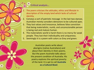 1. The poem criticizes the attitudes, ethics and lifestyle in
description of the empty land which lacks of cultural
identity.
2. Conveys a sort of patriotic message in the last two stanzas.
Australian merely considers detractors to be cultured apes.
3. They lost values and innocence, believes false conviction
that being materialistic, numb, and unconscionable person
is being real and mature human.
4. The materialistic world is harsh there is no mercy for weak
people. They lost their individuality and uniqueness.
5. Seemingly it is a poem with colors as Grey and green.
Australian poets write about
aborigins (native Australians) and
about their identity in their poems.
But the poem Australia talks about
the present condition of Australia. His
poetry explores the spiritual poverty
of the land. It is apt to call Australia
as a Cultural Bowl.
Critical analysis…
 