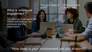 What is ‘employee
engagement’?
The effort to understand the
relationship between an
employee and their
organisation.
“Are you happy at
work?”
“Are your needs
being met?”
“How deep is your involvement are you at work?”
 