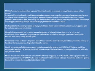 M-CHAT wuxuu ka koobanyahay 19 su’aal (item) oo la xiriira in cunugga uu leeyahay ama uusan lahayn
awood
iyo 4 su’aal (item) oo la xiriira hadii ay cunugga ka muuqato ama aysan ka muqneen dhaqan aan caadi ahayn.
Su’aalaha (item) tilmaamaya in cunugga uu leeyahay dhexgal iyo xiriir bulshadeed iyo koritaan caadi ah
jawaabta waalidka waa HAA waa cunug aan wax mishaakil haysan, laakiin hadii ay jiraan su’aalo tilmaamaya
in cunugga uu leeyahay dhaqan aan caadi ahayn jawaabta waalidka waa MAYA.
Shabaqadda kor ku xusan jawaabta la siiyay su’aal kasta (item) waxay tilmaamaysaa in uu cunugga uu qabi
karo cillado saameeyo kobcintiisa.
Midda kale shabaqadda kor ku xusan waxaad aragtaan su’aalaha hoos xariiqan (2, 7, 9, 13, 14. 15.)
su’aalahaan (item) waa kuwa u ugu qatarsan (halis badan) in kobcinta cunugga aysan caadi ahayn, dhici
kartana in uu yahay cunugAutism qabo.
Istilaab saar su’aal kasta oo u dhigmato jawaabta uu waalidka bixiyo (haddii jawaabta uu waalidka bixiyay ay
ka gidisan tahay su’aasha u dhigmato istilaab ha saarin.)
Haddii uu cunuga ku fashilmo 2 ama wax ka badan su’aalaaha qatarta ah (CRITICAL ITEM) ama haddii uu
cunugga ku fashilmo 3 su’aalo oo ka mid ah kuwa ku qoran Shabaqadda waa in cunuggas loo arkaa mid halis
ugu jiro AUTISMKA.
Maaha micnaheeda in dhammaan caruurta M-CHAT lagu xaqiijiyay in ay AUTISMKA halis ugu jiraan ama ay
noqonaayaan caruur AUTISMKA qabo hase yeeshee caruurtaani waa in sida ugu dhaqsiyaha badan loo geeyaa
takhaatiirta ku xeel dheer qaybta kobcinta caruurta.
 