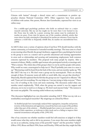 CURE TO COMMUNITY 43



Citizens with Autism’’ through a shared vision and a commitment to positive ap-
proaches (Autism National Committee 2007). Other supporters have been parents
of children with autism. One parent, Morton Ann Gernsbacher, expressed her views in an
online essay:


    I’m a middle-aged psychology professor who holds an endowed chair at a major
    research university. But my son has taught me far more than I ever learned in my
    lab. Every time he walks by a poster avowing that autism must be eradicated, he
    teaches me grace. Every time he ignores one of the countless scholarly articles that
    tower above my desk, asserting he is disordered, he teaches me tolerance. Every time he
    embraces a world that so frequently rebuffs him, he teaches me unconditional love.
    [2004]


At AACT, there were a variety of opinions about if and how NTs should interface with the
autism community, as I witnessed as I attended monthly meetings. The issue came to a head
at one meeting when Harold, the group’s facilitator, suggested that a psychologist be invited
to the group to serve as a mentor and to provide educational and training opportunities
in areas such as relationships and securing and maintaining employment, both common
concerns expressed by members. This proposal took many people by surprise. After a
moment of silence, Shelly, a middle-aged woman who participated actively at meetings said,
‘‘Wait a minute. The whole idea of this group is that it is run by and for people with autism.
Why would we want a neurotypical to help run it? They’ll probably just come in a mess it
up.’’ Murmuring could be heard from the back of the room, and one member spoke up, ‘‘We
like AACT the way it is. We don’t want a group run by neurotypicals. There are already
enough of them. If someone wants job skills or social skills, they can get that elsewhere.’’
Dejectedly, Harold explained that he felt that the group was not ‘‘organized or efﬁcient.’’ He
said, ‘‘I just can’t do everything. No one helps me. I am just trying to help everyone.’’ There
was a lot of rustling in the room and more muttering. The discussion ended when one
member stated emphatically, ‘‘Well, when the group was started it was for support and
advocacy, not to try to teach us or change us. We don’t need anyone’s help.’’ The tension in
the room was palpable. The meeting ended without any resolution.


This discussion highlighted my own discomfort attending AACT. What was my role as a
nondisabled, neurotypical researcher? My misgivings are echoed by Oliver:

    As disabled people have increasingly analyzed their segregation, inequality and poverty
    in terms of discrimination and oppression, research has been seen as part of the problem
    rather than part of the solution . . . Disabled people have come to see research as a vio-
    lation of their experience, as irrelevant to their needs and as a failing to improve their
    material circumstances and quality of life. [1992:105]


One of my concerns was whether members would feel self-conscious or judged or if they
would censor what they said or did in my presence. I was aware that some members might
see me as an authority, raising issues of the powerful ‘‘expert’’ and the powerless ‘‘subject’’
(Oliver 1992; Rioux and Bach 1994; Stone and Priestley 1996) and that they might feel like
 