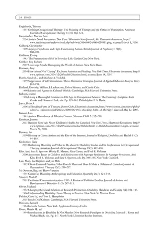 54 ETHOS



Englehardt, Tristam
   1997 Deﬁning Occupational Therapy: The Meaning of Therapy and the Virtues of Occupation. American
          Journal of Occupational Therapy 31(10): 666–672.
Gernsbacher, Morton Ann.
   2004 Autistic Need Acceptance, Not Cure. Wisconsin State Journal, A6. Electronic document, http://
          www.madison.com/archives/read.php?ref=/wsj/2004/04/24/0404230351.php, accessed March 3, 2008.
Gillberg, Christopher
   1998 Asperger Syndrome and High-Functioning Autism. British Journal of Psychiatry 172(3):
          200–209.
Goffman, Erving
   1963 The Presentation of Self in Everyday Life. Garden City: New York.
Grinker, Roy Richard
   2007 Unstrange Minds: Remapping the World of Autism. New York: Basic.
Harmon, Amy
   2004 How About Not ‘‘Curing’’ Us, Some Autistics are Pleading. New York Times. Electronic document, http://
          www.nytimes.com/2004/12/20/health/20autism.html, accessed June 14, 2005.
Harris, Sandra L., and Sharlene A. Wolchik
   1979 Suppression of Self-Stimulation: Three Alternative Strategies. Journal of Applied Behavior Analysis 12(2):
          185–198.
Holland, Dorothy, William J. Lachiocotte, Debra Skinner, and Carole Cain
   1998 Identity and Agency in Cultural Worlds. Cambridge, MA: Harvard University Press.
Jackson, Jeanne
   1996 Living a Meaningful Existence in Old Age. In Occupational Science: The Evolving Discipline. Ruth
          Zemke and Florence Clark, eds. Pp. 339–361. Philadelphia: F. A. Davis.
Joyce, Brian A
   2006 A Shocking Form of Therapy. Boston Globe, Electronic document, http://www.boston.com/news/globe/
          editorial_opinion/oped/articles/2006/06/19/a_shocking_form_of_therapy/, accessed May 12, 2007.
Kanner, Leo
   1943 Autistic Disturbance of Affective Contact. Nervous Child 2: 217–250.
Kaufman, Joanne
   2007 Ransom-Note Ads About Children’s Health Are Canceled. New York Times. Electronic Document, http://
          www.nytimes.com/2007/12/20/business/media/20child.html?_r=1ref=businessoref=login, accessed
          March 20, 2008.
Kenway, Ian
   2009 Blessing or Curse: Autism and the Rise of the Internet. Journal of Religion, Disability and Health 13(2):
          94–103.
Kielhofner, Gary
   2005 Rethinking Disability and What to Do about It: Disability Studies and Its Implications for Occupational
          Therapy. American Journal of Occupational Therapy 59(5): 487–496.
Klin, Ami, Sara S. Sparrow, Wendy D. Marans, Alice Carter, and Fred R. Volkmar
   2000 Assessment Issues in Children and Adolescents with Asperger Syndrome. In Asperger Syndrome. Ami
          Klin, Fred R. Volkmar, and Sara S. Sparrow, eds. Pp. 309–339. New York: Guilford.
Law, Mary, Sue Baptiste, and Jan Mills
   1995 Client-Centered Practice: What Does It Mean and Does It Make a Difference? Canadian Journal of
          Occupational Therapy 62(5): 250–257.
McDermott, Ray, and Herve Varenne
   1995 Culture as Disability. Anthropology and Education Quarterly 26(3): 324–348.
Mostert, Mark P.
   2001 Facilitated Communication since 1995: A Review of Published Studies. Journal of Autism and
          Developmental Disorders 31(3): 287–313.
Oliver, Michael
   1992 Changing the Social Relations of Research Production. Disability, Handicap and Society 7(2): 101–114.
   1996 Understanding Disability: From Theory to Practice. New York: St. Martins Press.
Padden, Carol A., and Tom L. Humphries
   2005 Inside Deaf Culture. Cambridge, MA: Harvard University Press.
Rimland, Bernard
   1964 Infantile Autism. New York: Appleton–Century–Crofts.
Rioux, Marcia H., ed.
   1994 Introduction. In Disability Is Not Measles: New Research Paradigms in Disability. Marcia H. Rioux and
          Michael Bach, eds. Pp. 1–7. North York: L’Institiut Roeher Institute.
 