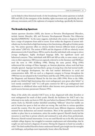 CURE TO COMMUNITY 35



can be linked to three historical trends: (1) the broadening of the autism spectrum to include
HFA and AD; (2) the emergence of the disability rights movement and, speciﬁcally, the self-
advocacy movement; and (3) the explosion of computer technology, speciﬁcally the Internet.



The Broadening Spectrum

Autism spectrum disorders (ASD), also known as Pervasive Developmental Disorders,
include Autistic Disorder, AD, and Pervasive Developmental Disorder Not Otherwise
Speciﬁed (PDDNOS).5 As the name suggests, individuals who receive a diagnosis of ASD
have a range of symptoms from mild to severe. Even within the diagnosis of autism indi-
viduals may be described as high functioning or low functioning, although as Grinker points
out, ‘‘the autism spectrum offers no obvious borders between different kinds of people
with autism’’ (2007:61). The notion of HFA and the diagnosis of AD are relatively recent
phenomenon in the United States. HFA is used to describe individuals with average to above
average intelligence, highly developed language skills, but signiﬁcant social and
behavioral concerns. Thus, individuals with HFA and AD are able, to some extent, to give
voice to their experience. HFA was not expressly referred to in the literature until DeMeyer
used the term in 1981 (Gillberg 1998). During the same period, Wing (1981)
rediscovered the writings of Hans Asperger, an Austrian physician, whose work had been
virtually ignored. Asperger had described a group of young boys who had normal intelli-
gence and language development, but who had marked deﬁciencies in social and
communication skills. AD was used as a diagnostic category in Europe throughout the
1980s but was not adopted in the United States until the early 1990s, when it was included in
the Diagnostic and Statistical Manual for the ﬁrst time (APA 1994). Prior to the 1980s,
people now labeled high functioning often went undiagnosed, were given other labels,6 or
were merely considered ‘‘odd.’’ It is still quite common for AD to go undiagnosed until
adolescence or adulthood when social deﬁcits often become more pronounced and when
social success becomes paramount (Tantum 1991).


Many of the adults who attended AACT were, in fact, diagnosed with other disorders or
went undiagnosed for much of their youth. Harold, the facilitator for AACT and a key
informant in my study, was born in 1942, the year before Leo Kanner (1943) coined the term
autism. Early on, Harold’s mother identiﬁed something ‘‘different’’ about her middle son
and it became her quest to ﬁnd out what was wrong. She took him to various specialists
around the country. Over the years Harold received many different diagnoses, including
minimal brain dysfunction and mental retardation. Most of the specialists counseled his
mother to place him in an institution, advice his mother ignored. Harold’s family had the
resources to send him to private schools and continued to seek advice from professionals.
However, Harold resisted intervention. It was not until Harold was in his 40s, had earned
multiple college degrees, but struggled to maintain employment and relationships, that he
sought out and received a diagnosis of autism. Having the diagnosis in hand was actually a
relief. The label enabled Harold to better understand himself, gain insight into his strengths
and challenges, and perhaps most importantly, locate others like himself.
 