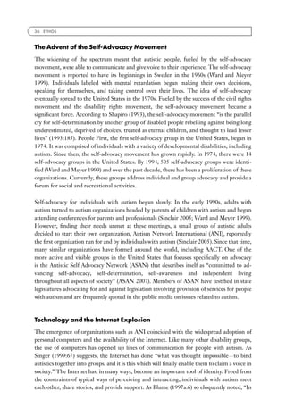 36 ETHOS



The Advent of the Self-Advocacy Movement
The widening of the spectrum meant that autistic people, fueled by the self-advocacy
movement, were able to communicate and give voice to their experience. The self-advocacy
movement is reported to have its beginnings in Sweden in the 1960s (Ward and Meyer
1999). Individuals labeled with mental retardation began making their own decisions,
speaking for themselves, and taking control over their lives. The idea of self-advocacy
eventually spread to the United States in the 1970s. Fueled by the success of the civil rights
movement and the disability rights movement, the self-advocacy movement became a
signiﬁcant force. According to Shapiro (1993), the self-advocacy movement ‘‘is the parallel
cry for self-determination by another group of disabled people rebelling against being long
underestimated, deprived of choices, treated as eternal children, and thought to lead lesser
lives’’ (1993:185). People First, the ﬁrst self-advocacy group in the United States, began in
1974. It was comprised of individuals with a variety of developmental disabilities, including
autism. Since then, the self-advocacy movement has grown rapidly. In 1974, there were 14
self-advocacy groups in the United States. By 1994, 505 self-advocacy groups were identi-
ﬁed (Ward and Meyer 1999) and over the past decade, there has been a proliferation of these
organizations. Currently, these groups address individual and group advocacy and provide a
forum for social and recreational activities.

Self-advocacy for individuals with autism began slowly. In the early 1990s, adults with
autism turned to autism organizations headed by parents of children with autism and began
attending conferences for parents and professionals (Sinclair 2005; Ward and Meyer 1999).
However, ﬁnding their needs unmet at these meetings, a small group of autistic adults
decided to start their own organization, Autism Network International (ANI), reportedly
the ﬁrst organization run for and by individuals with autism (Sinclair 2005). Since that time,
many similar organizations have formed around the world, including AACT. One of the
more active and visible groups in the United States that focuses speciﬁcally on advocacy
is the Autistic Self Advocacy Network (ASAN) that describes itself as ‘‘committed to ad-
vancing self-advocacy, self-determination, self-awareness and independent living
throughout all aspects of society’’ (ASAN 2007). Members of ASAN have testiﬁed in state
legislatures advocating for and against legislation involving provision of services for people
with autism and are frequently quoted in the public media on issues related to autism.



Technology and the Internet Explosion
The emergence of organizations such as ANI coincided with the widespread adoption of
personal computers and the availability of the Internet. Like many other disability groups,
the use of computers has opened up lines of communication for people with autism. As
Singer (1999:67) suggests, the Internet has done ‘‘what was thought impossibleFto bind
autistics together into groups, and it is this which will ﬁnally enable them to claim a voice in
society.’’ The Internet has, in many ways, become an important tool of identity. Freed from
the constraints of typical ways of perceiving and interacting, individuals with autism meet
each other, share stories, and provide support. As Blume (1997a:6) so eloquently noted, ‘‘In
 