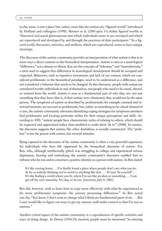 38 ETHOS



in this sense, is not a place but, rather, more like the notion of a ‘‘ﬁgured-world’’ introduced
by Holland and colleagues (1998). Skinner et al. (2001:para 11) deﬁne ﬁgured worlds as
‘‘historical and social phenomenon into which individuals enter or are recruited and which
are reproduced and developed by and through the practices of their participants.’’ In a ﬁg-
ured world, discourses, activities, and artifacts, which are coproduced, come to have unique
meanings.

The discourse of the autistic community provides an interpretation of what autism is that is in
most ways a direct contrast to the biomedical interpretation. Autism is seen as a neurological
‘‘difference,’’ not a disease or illness. Key are the concepts of ‘‘tolerance’’ and ‘‘neurodiversity,’’
a term used to suggest that differences in neurological development should be accepted and
respected. Behaviors, such as repetitive movements and lack of eye contact, which are con-
sidered problematic in the biomedical paradigm, need to be understood as a difference, and
not considered a behavior that needs to be changed. In this discourse, people with autism are
considered worthy individuals in and of themselves, not people who need to be cured, altered,
or isolated from the world. Autism is seen as a fundamental part of who they are, not just
something that they have; that is, if their autism were eliminated, they would not be the same
person. The symptoms of autism as described by professionals, for example, unusual and re-
stricted interests, are not seen as problematic, but, rather, as something to be valued. Instead of
a cure, the autistic community advocates identifying coping strategies for symptoms members
ﬁnd problematic and locating particular niches for their unique perceptions and skills. Ac-
cording to ANI, ‘‘autistic people have characteristic styles of relating to others, which should
be respected and appreciated rather than modiﬁed to make them ‘ﬁt in’’’ (2000). In essence,
the discourse suggests that autism, like other disabilities, is socially constructed. The ‘‘prob-
lem’’ is not the person with autism, but societal attitudes.

Being exposed to the discourse of the autism community is often a very powerful experience
for individuals who have felt oppressed by the biomedical discourse of autism. For
Ben, who, although intellectually gifted, was struggling in college and experienced serious
depression, hearing and embodying the autistic community’s discourse enabled him to
reframe who he was and to construct a positive identity as a person with autism. As Ben stated:

    It’s like coming home . . . I’ve ﬁnally found a place where people don’t care what you do.
    As far as nobody thinking you’re weird or anything like that. . . . It’s just ‘be yourself’ . . .
    It’s like ﬁnding a world where you ﬁt, where I’m not like an alien or something . . . I can
    get off the cure mentality. It’s okay to be me. [interview, July 8, 2002]

Ben did, however, wish to learn how to cope more effectively with what he experienced as
his more problematic symptomsFhis sensory processing differences.8 As Ben noted
one day, ‘‘You know, I don’t want to change what I think are fundamental parts of me . . . But
I sure would like to ﬁgure out ways to get my sensory stuff under control so that I’m not so
anxious.’’

Another critical aspect of the autistic community is a coproduction of speciﬁc activities and
ways of doing things. As Dewey (1916:24) asserted, people must be interested ‘‘in entering
 