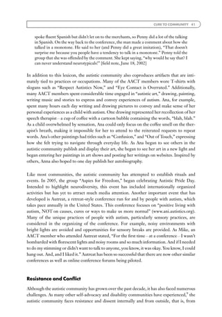 CURE TO COMMUNITY 41



    spoke ﬂuent Spanish but didn’t let on to the merchants, so Penny did a lot of the talking
    in Spanish. On the way back to the conference, the man made a comment about how she
    talked in a monotone. He said to her (and Penny did a great imitation), ‘‘That doesn’t
    surprise me because you people have a tendency to talk in a monotone.’’ Penny told the
    group that she was offended by the comment. She kept saying, ‘‘why would he say that? I
    can never understand neurotypicals!’’ [ﬁeld note, June 18, 2002]

In addition to this lexicon, the autistic community also coproduces artifacts that are inti-
mately tied to practices or occupations. Many of the AACT members wore T-shirts with
slogans such as ‘‘Respect Autistics Now,’’ and ‘‘Eye Contact is Overrated.’’ Additionally,
many AACT members spent considerable time engaged in ‘‘autistic art,’’ drawing, painting,
writing music and stories to express and convey experiences of autism. Ana, for example,
spent many hours each day writing and drawing pictures to convey and make sense of her
personal experiences as a child with autism. One drawing represented her recollection of her
speech therapistFa cup of coffee with a cartoon bubble containing the words, ‘‘blah, blah.’’
As a child overwhelmed by sensation, Ana could only focus on the coffee smell on the ther-
apist’s breath, making it impossible for her to attend to the reiterated requests to repeat
words. Ana’s other paintings had titles such as ‘‘Confusion,’’ and ‘‘Out of Touch,’’ expressing
how she felt trying to navigate through everyday life. As Ana began to see others in the
autistic community publish and display their art, she began to see her art in a new light and
began entering her paintings in art shows and posting her writings on websites. Inspired by
others, Anna also hoped to one day publish her autobiography.


Like most communities, the autistic community has attempted to establish rituals and
events. In 2005, the group ‘‘Aspies for Freedom,’’ began celebrating Autistic Pride Day.
Intended to highlight neurodiversity, this event has included internationally organized
activities but has yet to attract much media attention. Another important event that has
developed is Autreat, a retreat-style conference run for and by people with autism, which
takes pace annually in the United States. This conference focuses on ‘‘positive living with
autism, NOT on causes, cures or ways to make us more normal’’ (www.ani.autistics.org).
Many of the unique practices of people with autism, particularly sensory practices, are
considered in the organizing of the conference. For example, noisy environments with
bright lights are avoided and opportunities for sensory breaks are provided. As Mike, an
AACT member who attended Autreat stated, ‘‘For the ﬁrst timeFat a conferenceFI wasn’t
bombarded with ﬂorescent lights and noisy rooms and so much information. And if I needed
to do my stimming or didn’t want to talk to anyone, you know, it was okay. You know, I could
hang out. And, and I liked it.’’ Autreat has been so successful that there are now other similar
conferences as well as online conference forums being piloted.



Resistance and Conﬂict

Although the autistic community has grown over the past decade, it has also faced numerous
challenges. As many other self-advocacy and disability communities have experienced,9 the
autistic community faces resistance and dissent internally and from outside, that is, from
 
