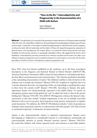 Journal of the Society for
                               Psychological Anthropology



116 ETHOS


                                             ‘‘How to Go On’’: Intersubjectivity and
                                             Progressivity in the Communication of a
                                             Child with Autism

                                             Laura Sterponi
                                             Alessandra Fasulo




Abstract Through the lens of a case study of the spontaneous verbal interaction of a ﬁve-year-and-ten-month-old
child with autism, this article offers a reﬂection on the psychological and epistemological underpinnings of human
communication. In particular, in the analysis of verbal exchanges between a child with autism and his caregivers,
we discuss formulaic talk and verbal play and the relation of these with sequential progressivity, expressions of
personal stance, and intersubjectivity. The analysis allows us to unearth the inherent precariousness and unpre-
dictability of communication and how it is perpetually vulnerable to failure. We suggest that the intrinsic risk of
breakdown in intersubjectivity cannot be conceived of as a threat to successful communication, but rather, as an
attribute of sequence progressivity and an essential component of communication as encounter with the other,
grounded on mutual trust. [autism, intersubjectivity, sequence progressivity, trust]




Since 1943, when Leo Kanner published on the syndrome, up to the latest nosological
description in the Diagnostic and Statistical Manual of Mental Disorders ([DSM-IV-TR],
American Psychiatric Association 2000), autism has been deﬁned as a developmental disor-
der that affects social interaction and communication.1 The Austrian psychiatrist identiﬁed
as the outstanding characteristics of autism ‘‘the children’s inability to relate themselves in the
ordinary way to people and situations’’ (Kanner 1943:242, emphasis in original), that is an
‘‘extreme aloneness from the very beginning of life, not responding to anything that comes
to them from the outside world’’ (Kanner 1943:248). According to Kanner, this path-
ognomonic feature was characteristically expressed in the child’s failure ‘‘to assume an
anticipatory posture upon being picked up’’ and ‘‘to adjust the body to that of the person
holding him’’ (Kanner 1943:249). The DSM-IV-TR diagnostic criteria echo Kanner’s char-
acterization in that they include ‘‘marked impairments in the use of multiple nonverbal
behaviors such as eye-to-eye gaze, facial expression, body posture, and gestures to regulate
social interaction.’’ In addition, the DSM-IV-TR deﬁnition includes ‘‘a lack of spontaneous
seeking to share enjoyment, interests, or achievements with other people’’ and ‘‘lack of social
or emotional reciprocity’’ as distinctive of autistic disorder.


Autism is also characteristically related to impaired communication. Kanner wrote
that language is ‘‘deﬂected in a considerable measure to a self-sufﬁcient, semantically and
conversationally valueless or grossly distorted memory exercise’’ (Kanner 1943:243).
He noted that children with autism repeated words and sentences in parrotlike fashion,


ETHOS, Vol. 38, Issue 1, pp. 116–142, ISSN 0091-2131 online ISSN 1548-1352. & 2010 by the American Anthropological
Association. All rights reserved. DOI: 10.1111/j.1548-1352.2009.01084.x.
 