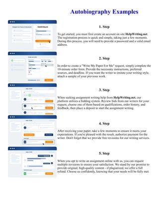 Autobiography Examples
1. Step
To get started, you must first create an account on site HelpWriting.net.
The registration process is quick and simple, taking just a few moments.
During this process, you will need to provide a password and a valid email
address.
2. Step
In order to create a "Write My Paper For Me" request, simply complete the
10-minute order form. Provide the necessary instructions, preferred
sources, and deadline. If you want the writer to imitate your writing style,
attach a sample of your previous work.
3. Step
When seeking assignment writing help from HelpWriting.net, our
platform utilizes a bidding system. Review bids from our writers for your
request, choose one of them based on qualifications, order history, and
feedback, then place a deposit to start the assignment writing.
4. Step
After receiving your paper, take a few moments to ensure it meets your
expectations. If you're pleased with the result, authorize payment for the
writer. Don't forget that we provide free revisions for our writing services.
5. Step
When you opt to write an assignment online with us, you can request
multiple revisions to ensure your satisfaction. We stand by our promise to
provide original, high-quality content - if plagiarized, we offer a full
refund. Choose us confidently, knowing that your needs will be fully met.
Autobiography Examples Autobiography Examples
 