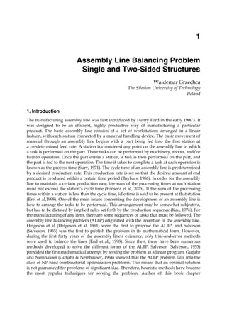 Assembly Line Balancing Problem Single and Two-Sided Structures 1
X
Assembly Line Balancing Problem
Single and Two-Sided Structures
Waldemar Grzechca
The Silesian University of Technology
Poland
1. Introduction
The manufacturing assembly line was first introduced by Henry Ford in the early 1900’s. It
was designed to be an efficient, highly productive way of manufacturing a particular
product. The basic assembly line consists of a set of workstations arranged in a linear
fashion, with each station connected by a material handling device. The basic movement of
material through an assembly line begins with a part being fed into the first station at
a predetermined feed rate. A station is considered any point on the assembly line in which
a task is performed on the part. These tasks can be performed by machinery, robots, and/or
human operators. Once the part enters a station, a task is then performed on the part, and
the part is fed to the next operation. The time it takes to complete a task at each operation is
known as the process time (Sury, 1971). The cycle time of an assembly line is predetermined
by a desired production rate. This production rate is set so that the desired amount of end
product is produced within a certain time period (Baybars, 1986). In order for the assembly
line to maintain a certain production rate, the sum of the processing times at each station
must not exceed the station’s cycle time (Fonseca et al, 2005). If the sum of the processing
times within a station is less than the cycle time, idle time is said to be present at that station
(Erel et al,1998). One of the main issues concerning the development of an assembly line is
how to arrange the tasks to be performed. This arrangement may be somewhat subjective,
but has to be dictated by implied rules set forth by the production sequence (Kao, 1976). For
the manufacturing of any item, there are some sequences of tasks that must be followed. The
assembly line balancing problem (ALBP) originated with the invention of the assembly line.
Helgeson et al (Helgeson et al, 1961) were the first to propose the ALBP, and Salveson
(Salveson, 1955) was the first to publish the problem in its mathematical form. However,
during the first forty years of the assembly line’s existence, only trial-and-error methods
were used to balance the lines (Erel et al,, 1998). Since then, there have been numerous
methods developed to solve the different forms of the ALBP. Salveson (Salveson, 1955)
provided the first mathematical attempt by solving the problem as a linear program. Gutjahr
and Nemhauser (Gutjahr & Nemhauser, 1964) showed that the ALBP problem falls into the
class of NP-hard combinatorial optimization problems. This means that an optimal solution
is not guaranteed for problems of significant size. Therefore, heuristic methods have become
the most popular techniques for solving the problem. Author of this book chapter
1
 