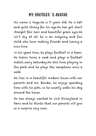 MY BROTHER´S AVATAR
His name is Hugo.He is 11 years old. He is tall
and quite strong for his age.He has got short
straight fair hair and beautiful green eyes.He
isn´t shy at all, he is an outgoing and fun
child who loves making friends and having a
nice time.
In his spare time, he plays football in a team.
He trains twice a week and plays a football
match every Saturday.He also loves playing in
the park and he plays the saxophone once a
week.
He lives in a beautiful modern house with our
parents and me. Besides, he enjoys spending
time with his pets, so he usually walks his dog
around the house.
He has always wanted to visit Disneyland in
Paris and he thinks that our parents will give
us a surprise very soon.
 