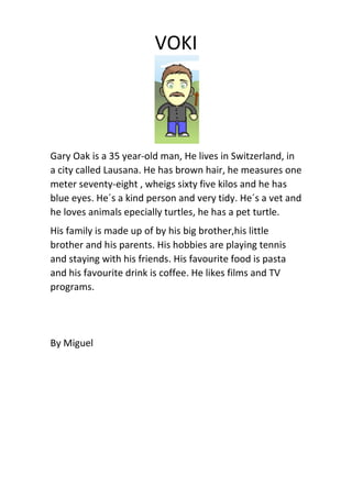 VOKI
Gary Oak is a 35 year-old man, He lives in Switzerland, in
a city called Lausana. He has brown hair, he measures one
meter seventy-eight , wheigs sixty five kilos and he has
blue eyes. He´s a kind person and very tidy. He´s a vet and
he loves animals epecially turtles, he has a pet turtle.
His family is made up of by his big brother,his little
brother and his parents. His hobbies are playing tennis
and staying with his friends. His favourite food is pasta
and his favourite drink is coffee. He likes films and TV
programs.
By Miguel
 