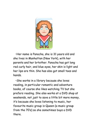 •Her name is Panocha, she is 31 years old and
she lives in Manhattan (New York), with her
parents and her brtother. Panocha has got long
red curly hair, and blue eyes, her skin is light and
her lips are thin. She has also got small toes and
hands.
•She works in a library because she loves
reading, in particular romantic and adventure
books, of course she likes watching TV but she
prefers reading. She also works at a DVD shop at
weekends, not just to save a little bit more money,
it’s because she loves listening to music, her
favourite music group is Queen (a music group
from the 70’s) so she sometimes buys a DVD
there.
 