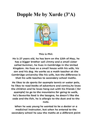 Dopple Me by Xurde (3ºA)
This is Phil.
He is 27 years old, he has born on the 12th of May, he
has a bigger brother call Jimmy and a small sister
called Summer, he lives in Cambridge in the United
Kingdom. He lives on a small house with his wife, his
son and his dog. He works as a math teacher at the
Cambridge university like his wife, but the difference is
that his wife teaches to secondary school maths.
He likes to do sports for example tennis or water polo,
he likes to read books of adventure and comics,he loves
the children and he loves hang out with his friends ( for
example) to go to the mountains for going to walk,
he´s favourite food is the lasagna, he doesn´t like the
soda and the fish, he is allergic to the dust and to the
nuts.
When he was young he wanted to be a doctor or a
medicinal instructor, but when he entered to the
secondary school he saw the maths at a different point
 