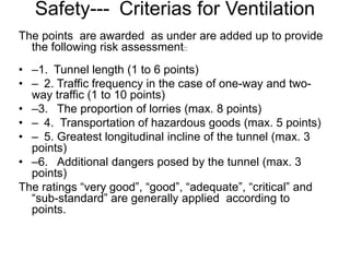 Safety--- Criterias for Ventilation
The points are awarded as under are added up to provide
the following risk assessment::
• –1. Tunnel length (1 to 6 points)
• – 2. Traffic frequency in the case of one-way and two-
way traffic (1 to 10 points)
• –3. The proportion of lorries (max. 8 points)
• – 4. Transportation of hazardous goods (max. 5 points)
• – 5. Greatest longitudinal incline of the tunnel (max. 3
points)
• –6. Additional dangers posed by the tunnel (max. 3
points)
The ratings “very good”, “good”, “adequate”, “critical” and
“sub-standard” are generally applied according to
points.
 